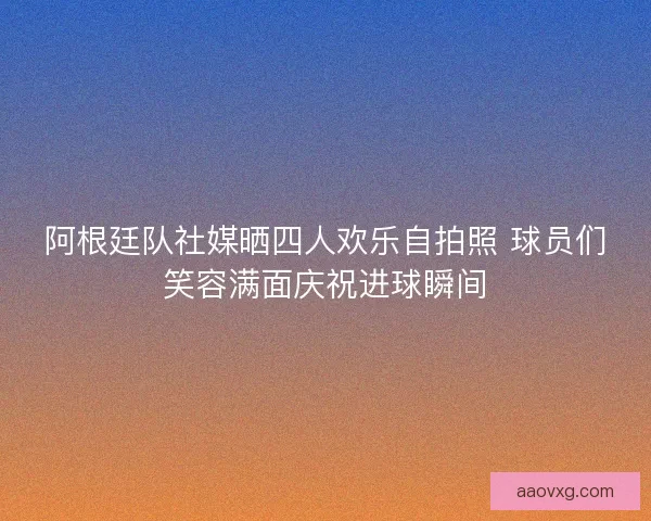 阿根廷队社媒晒四人欢乐自拍照 球员们笑容满面庆祝进球瞬间