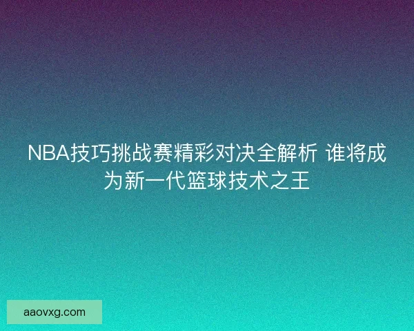NBA技巧挑战赛精彩对决全解析 谁将成为新一代篮球技术之王