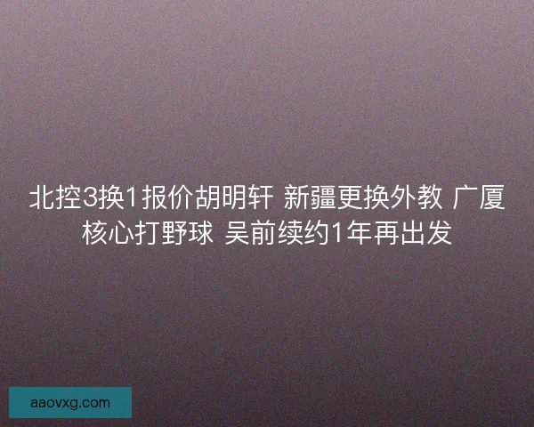 北控3换1报价胡明轩 新疆更换外教 广厦核心打野球 吴前续约1年再出发