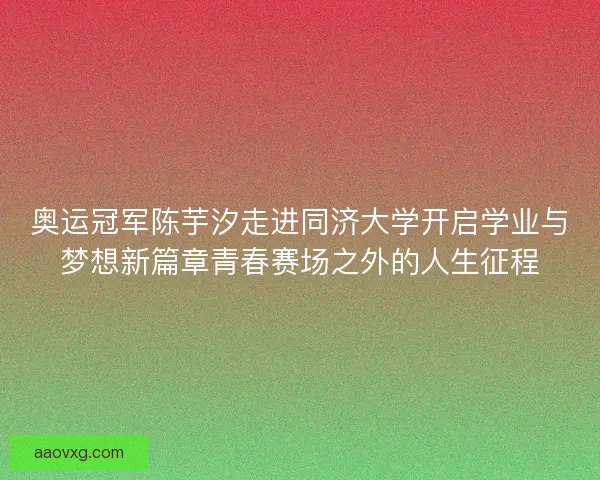 奥运冠军陈芋汐走进同济大学开启学业与梦想新篇章青春赛场之外的人生征程