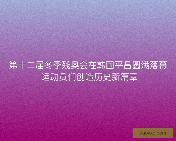 第十二届冬季残奥会在韩国平昌圆满落幕 运动员们创造历史新篇章