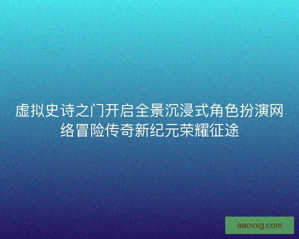 虚拟史诗之门开启全景沉浸式角色扮演网络冒险传奇新纪元荣耀征途