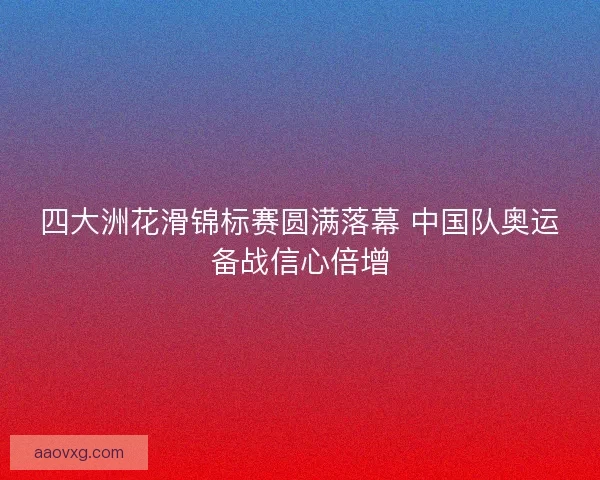 四大洲花滑锦标赛圆满落幕 中国队奥运备战信心倍增