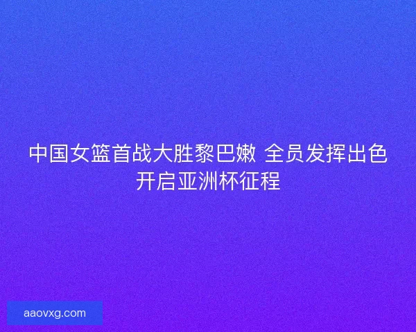 中国女篮首战大胜黎巴嫩 全员发挥出色开启亚洲杯征程
